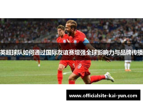 英超球队如何通过国际友谊赛增强全球影响力与品牌传播