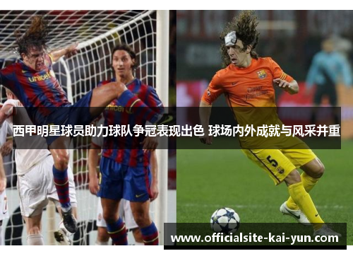 西甲明星球员助力球队争冠表现出色 球场内外成就与风采并重