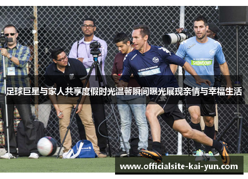 足球巨星与家人共享度假时光温馨瞬间曝光展现亲情与幸福生活