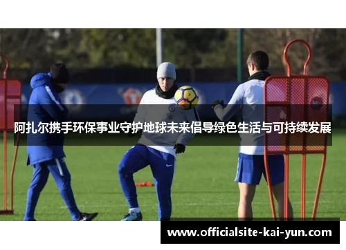 阿扎尔携手环保事业守护地球未来倡导绿色生活与可持续发展 阿扎尔携手环保事业守护地球未来倡导绿色生活与可持续发展