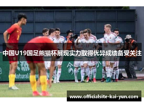 中国U19国足熊猫杯展现实力取得优异成绩备受关注 中国U19国足熊猫杯展现实力取得优异成绩备受关注