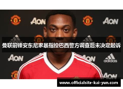 曼联前锋安东尼家暴指控巴西警方调查后未决定起诉