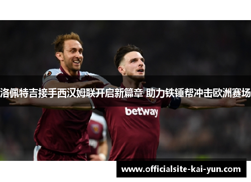 洛佩特吉接手西汉姆联开启新篇章 助力铁锤帮冲击欧洲赛场