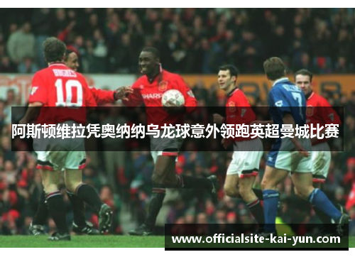 阿斯顿维拉凭奥纳纳乌龙球意外领跑英超曼城比赛 