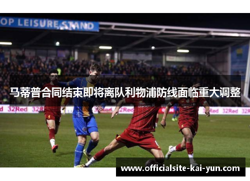 马蒂普合同结束即将离队利物浦防线面临重大调整
