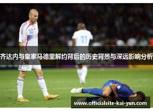 齐达内与皇家马德里解约背后的历史背景与深远影响分析