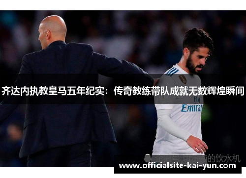 齐达内执教皇马五年纪实：传奇教练带队成就无数辉煌瞬间