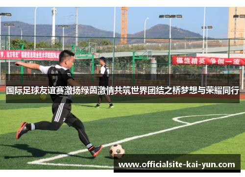 国际足球友谊赛激扬绿茵激情共筑世界团结之桥梦想与荣耀同行 国际足球友谊赛激扬绿茵激情共筑世界团结之桥梦想与荣耀同行